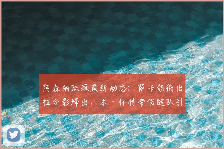 阿森纳欧冠最新动态：萨卡领衔出征合影释出，本·怀特带伤随队引关注，阵容分析与赛前解读