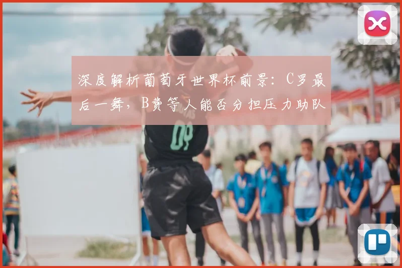 深度解析葡萄牙世界杯前景：C罗最后一舞，B费等人能否分担压力助队冲冠？