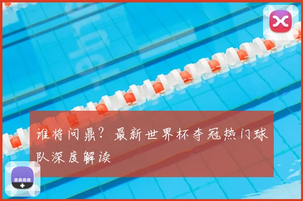 谁将问鼎?最新世界杯夺冠热门球队深度解读