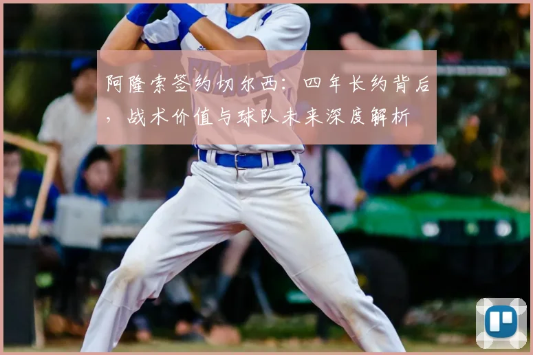 阿隆索签约切尔西：四年长约背后，战术价值与球队未来深度解析