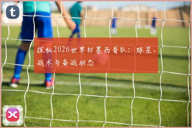 探秘2026世界杯墨西哥队:球星、战术与备战动态