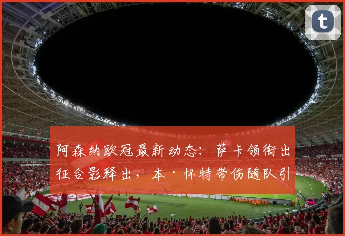 阿森纳欧冠最新动态：萨卡领衔出征合影释出，本·怀特带伤随队引关注，阵容分析与赛前解读