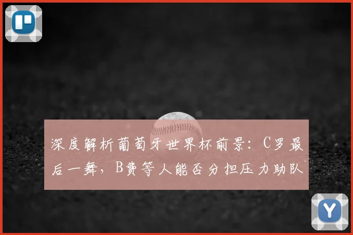 深度解析葡萄牙世界杯前景:C罗最后一舞,B费等人能否分担压力助队冲冠?
