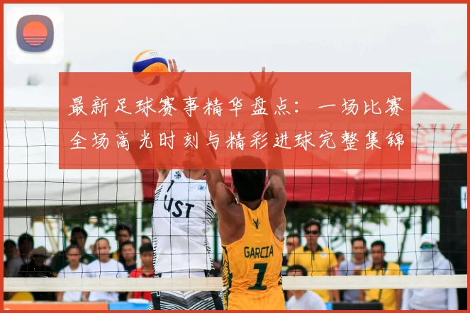 最新足球赛事精华盘点:一场比赛全场高光时刻与精彩进球完整集锦